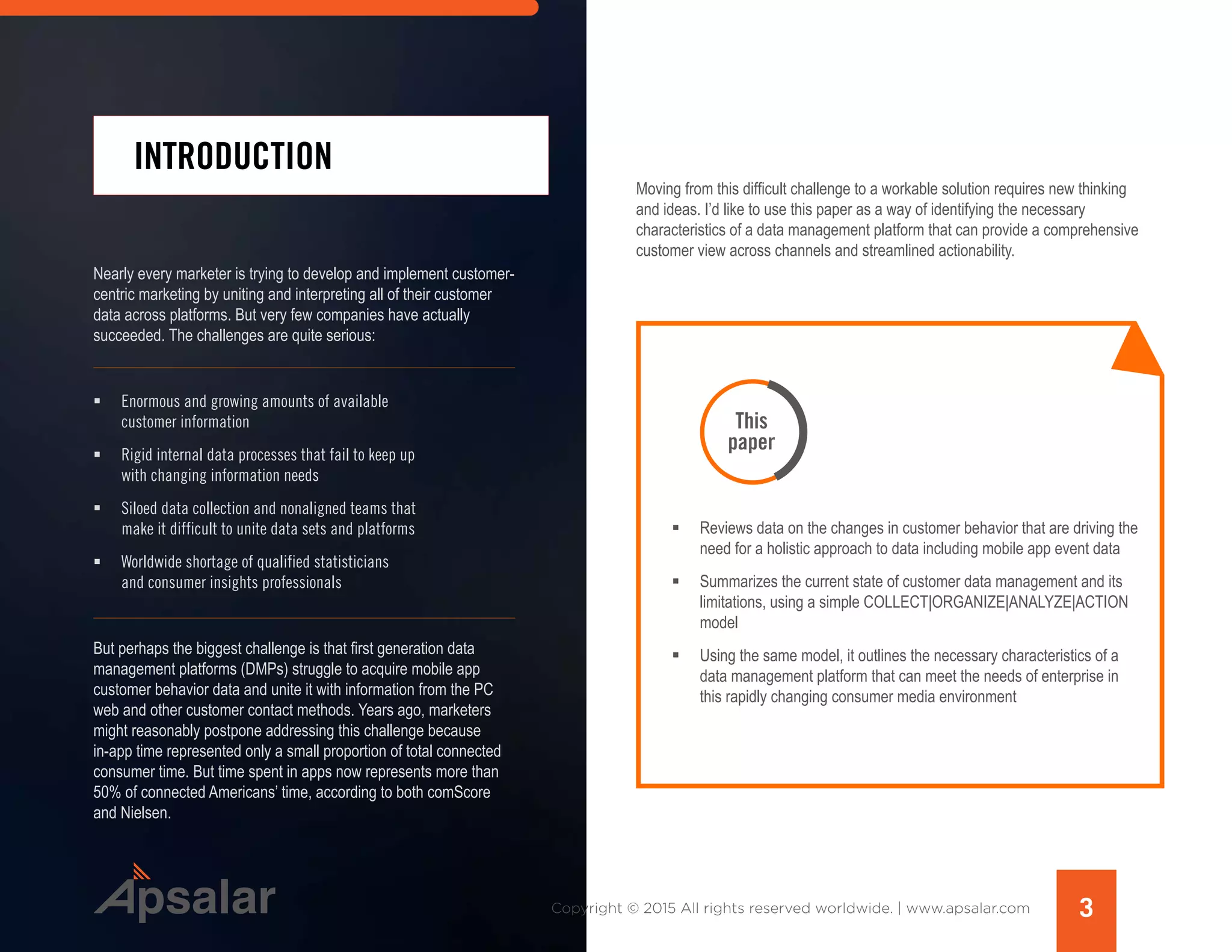 INTRODUCTION
Nearly every marketer is trying to develop and implement customer-
centric marketing by uniting and interpreting all of their customer
data across platforms. But very few companies have actually
succeeded. The challenges are quite serious:
ƒƒ Enormous and growing amounts of available
customer information
ƒƒ Rigid internal data processes that fail to keep up
with changing information needs
ƒƒ Siloed data collection and nonaligned teams that
make it difficult to unite data sets and platforms
ƒƒ Worldwide shortage of qualified statisticians
and consumer insights professionals
But perhaps the biggest challenge is that first generation data
management platforms (DMPs) struggle to acquire mobile app
customer behavior data and unite it with information from the PC
web and other customer contact methods. Years ago, marketers
might reasonably postpone addressing this challenge because
in-app time represented only a small proportion of total connected
consumer time. But time spent in apps now represents more than
50% of connected Americans’ time, according to both comScore
and Nielsen.
Moving from this difficult challenge to a workable solution requires new thinking
and ideas. I’d like to use this paper as a way of identifying the necessary
characteristics of a data management platform that can provide a comprehensive
customer view across channels and streamlined actionability.
ƒƒ Reviews data on the changes in customer behavior that are driving the
need for a holistic approach to data including mobile app event data
ƒƒ Summarizes the current state of customer data management and its
limitations, using a simple COLLECT|ORGANIZE|ANALYZE|ACTION
model
ƒƒ Using the same model, it outlines the necessary characteristics of a
data management platform that can meet the needs of enterprise in
this rapidly changing consumer media environment
This
paper
3Copyright © 2015 All rights reserved worldwide. | www.apsalar.com
 