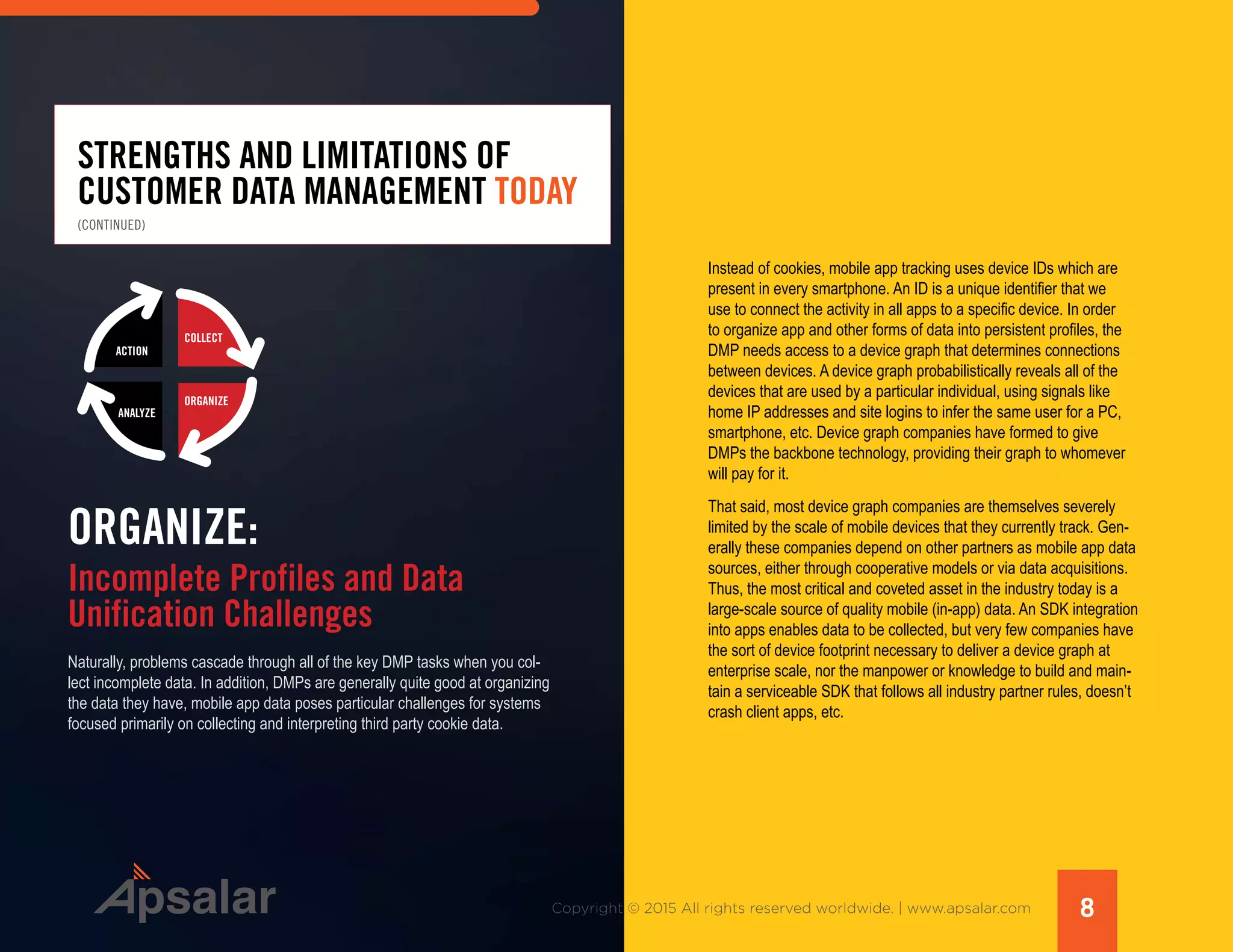 8Copyright © 2015 All rights reserved worldwide. | www.apsalar.com
STRENGTHS AND LIMITATIONS OF
CUSTOMER DATA MANAGEMENT TODAY
Naturally, problems cascade through all of the key DMP tasks when you col-
lect incomplete data. In addition, DMPs are generally quite good at organizing
the data they have, mobile app data poses particular challenges for systems
focused primarily on collecting and interpreting third party cookie data.
ACTION
ANALYZE
ORGANIZE
COLLECT
ORGANIZE:
Incomplete Profiles and Data
Unification Challenges
Instead of cookies, mobile app tracking uses device IDs which are
present in every smartphone. An ID is a unique identifier that we
use to connect the activity in all apps to a specific device. In order
to organize app and other forms of data into persistent profiles, the
DMP needs access to a device graph that determines connections
between devices. A device graph probabilistically reveals all of the
devices that are used by a particular individual, using signals like
home IP addresses and site logins to infer the same user for a PC,
smartphone, etc. Device graph companies have formed to give
DMPs the backbone technology, providing their graph to whomever
will pay for it.
That said, most device graph companies are themselves severely
limited by the scale of mobile devices that they currently track. Gen-
erally these companies depend on other partners as mobile app data
sources, either through cooperative models or via data acquisitions.
Thus, the most critical and coveted asset in the industry today is a
large-scale source of quality mobile (in-app) data. An SDK integration
into apps enables data to be collected, but very few companies have
the sort of device footprint necessary to deliver a device graph at
enterprise scale, nor the manpower or knowledge to build and main-
tain a serviceable SDK that follows all industry partner rules, doesn’t
crash client apps, etc.
(CONTINUED)
 