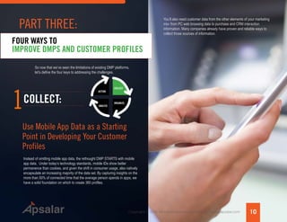 Copyright © 2015 All rights reserved worldwide. | www.apsalar.com
So now that we’ve seen the limitations of existing DMP platforms,
let’s define the four keys to addressing the challenges.
FOUR WAYS TO
IMPROVE DMPS AND CUSTOMER PROFILES
1
Instead of omitting mobile app data, the rethought DMP STARTS with mobile
app data. Under today’s technology standards, mobile IDs show better
permanence than cookies, and given the shift in consumer usage, also natively
encapsulate an increasing majority of the data set. By capturing insights on the
more than 50% of connected time that the average person spends in apps, we
have a solid foundation on which to create 360 profiles.
COLLECT:
Use Mobile App Data as a Starting
Point in Developing Your Customer
Profiles
ACTION
ANALYZE
ORGANIZE
COLLECT
You’ll also need customer data from the other elements of your marketing
mix- from PC web browsing data to purchase and CRM interaction
information. Many companies already have proven and reliable ways to
collect those sources of information.
10
PART THREE:
 