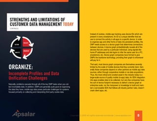 8Copyright © 2015 All rights reserved worldwide. | www.apsalar.com
STRENGTHS AND LIMITATIONS OF
CUSTOMER DATA MANAGEMENT TODAY
Naturally, problems cascade through all of the key DMP tasks when you col-
lect incomplete data. In addition, DMPs are generally quite good at organizing
the data they have, mobile app data poses particular challenges for systems
focused primarily on collecting and interpreting third party cookie data.
ACTION
ANALYZE
ORGANIZE
COLLECT
ORGANIZE:
Incomplete Profiles and Data
Unification Challenges
Instead of cookies, mobile app tracking uses device IDs which are
present in every smartphone. An ID is a unique identifier that we
use to connect the activity in all apps to a specific device. In order
to organize app and other forms of data into persistent profiles, the
DMP needs access to a device graph that determines connections
between devices. A device graph probabilistically reveals all of the
devices that are used by a particular individual, using signals like
home IP addresses and site logins to infer the same user for a PC,
smartphone, etc. Device graph companies have formed to give
DMPs the backbone technology, providing their graph to whomever
will pay for it.
That said, most device graph companies are themselves severely
limited by the scale of mobile devices that they currently track. Gen-
erally these companies depend on other partners as mobile app data
sources, either through cooperative models or via data acquisitions.
Thus, the most critical and coveted asset in the industry today is a
large-scale source of quality mobile (in-app) data. An SDK integration
into apps enables data to be collected, but very few companies have
the sort of device footprint necessary to deliver a device graph at
enterprise scale, nor the manpower or knowledge to build and main-
tain a serviceable SDK that follows all industry partner rules, doesn’t
crash client apps, etc.
(CONTINUED)
 