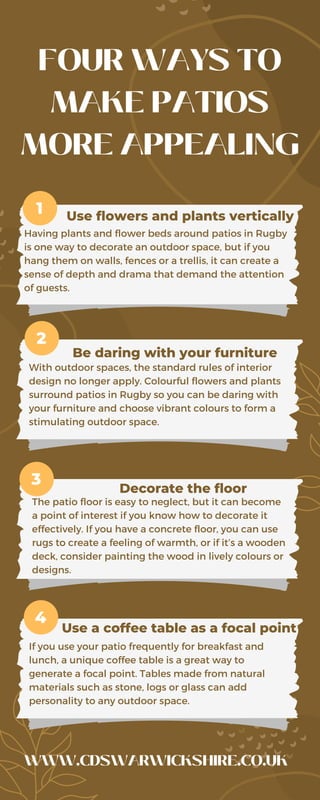 FOUR WAYS TO
MAKE PATIOS
MORE APPEALING
Use flowers and plants vertically
1
2
3
4
Be daring with your furniture
Decorate the floor
Use a coffee table as a focal point
Having plants and flower beds around patios in Rugby
is one way to decorate an outdoor space, but if you
hang them on walls, fences or a trellis, it can create a
sense of depth and drama that demand the attention
of guests.
With outdoor spaces, the standard rules of interior
design no longer apply. Colourful flowers and plants
surround patios in Rugby so you can be daring with
your furniture and choose vibrant colours to form a
stimulating outdoor space.
The patio floor is easy to neglect, but it can become
a point of interest if you know how to decorate it
effectively. If you have a concrete floor, you can use
rugs to create a feeling of warmth, or if it’s a wooden
deck, consider painting the wood in lively colours or
designs.
If you use your patio frequently for breakfast and
lunch, a unique coffee table is a great way to
generate a focal point. Tables made from natural
materials such as stone, logs or glass can add
personality to any outdoor space.
WWW.CDSWARWICKSHIRE.CO.UK
 