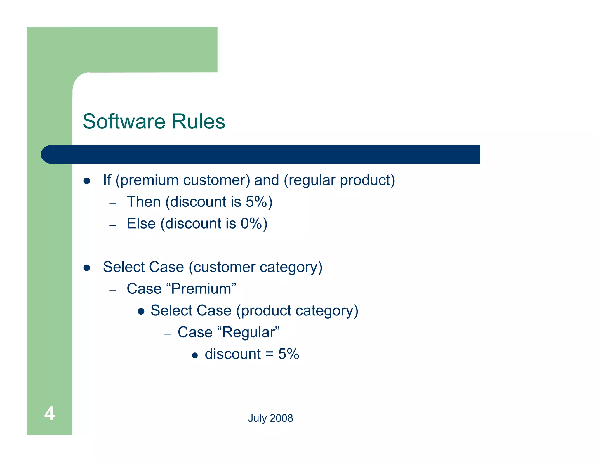 Software Rules

       If (premium customer) and (regular product)
          – Then (discount is 5%)
          – Else (discount is 0%)


       Select Case (customer category)
         – Case “Premium”
             Select Case (product category)
                            (p          g y)
                – Case “Regular”
                      discount = 5%




4                            July 2008
 