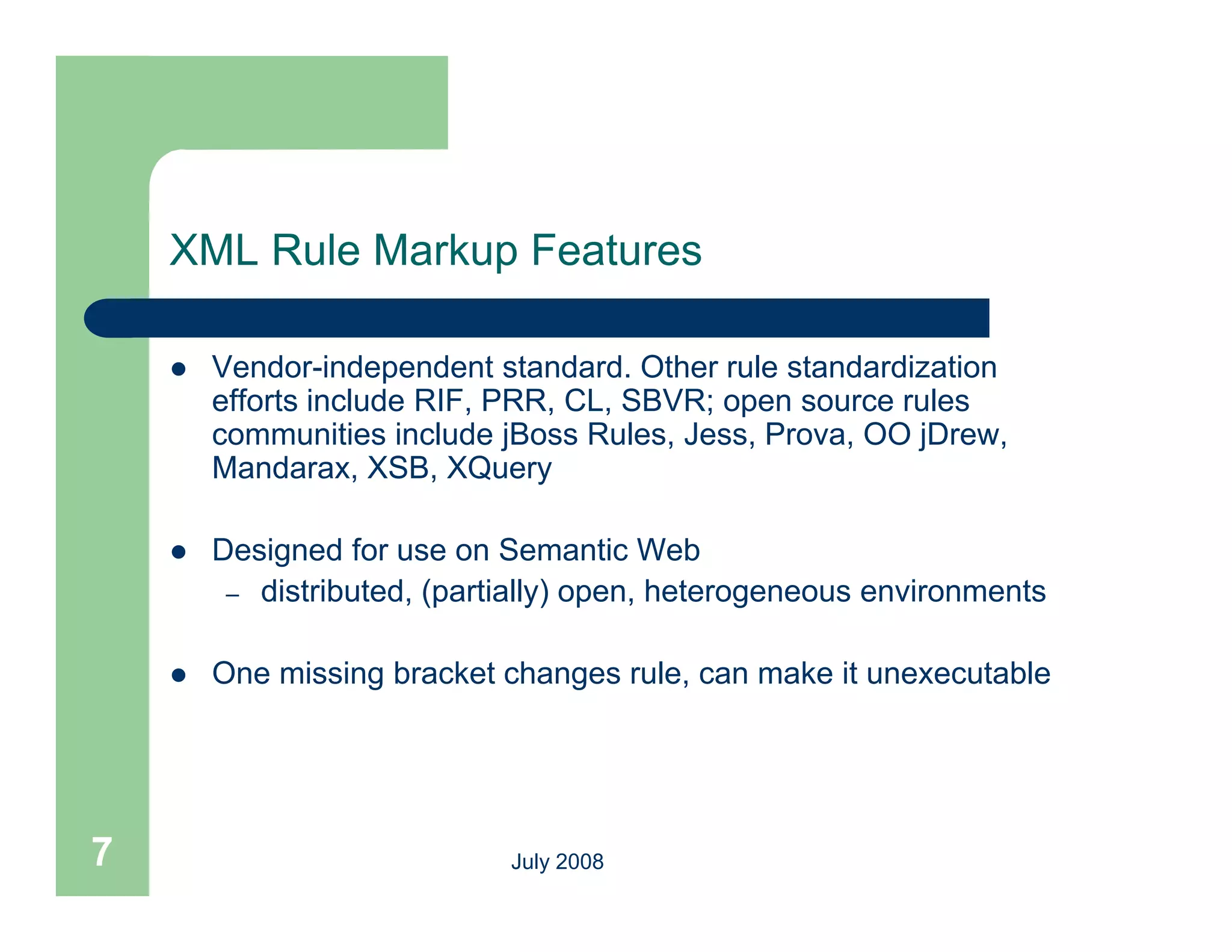 XML Rule Markup Features

       Vendor-independent standard. Other rule standardization
        efforts include RIF, PRR, CL, SBVR; open source rules
                                             p
        communities include jBoss Rules, Jess, Prova, OO jDrew,
        Mandarax, XSB, XQuery

       Designed for use on Semantic Web
         – distributed, (partially) open, heterogeneous environments


       One missing bracket changes rule, can make it unexecutable




7                            July 2008
 