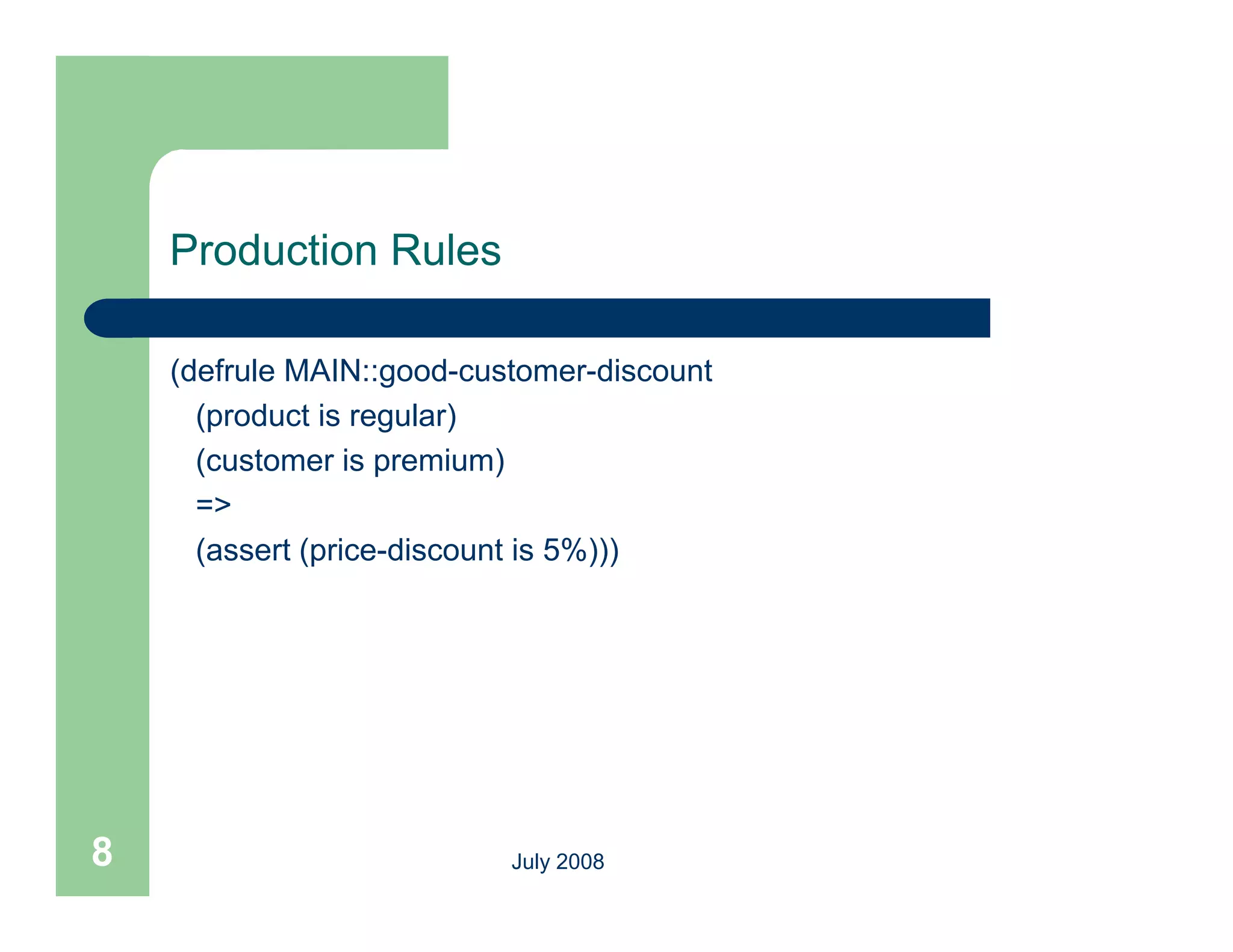 Production Rules

    (defrule MAIN::good-customer-discount
      (product is regular)
      (customer is premium)
      =>
      (assert (price-discount is 5%)))




8                          July 2008
 