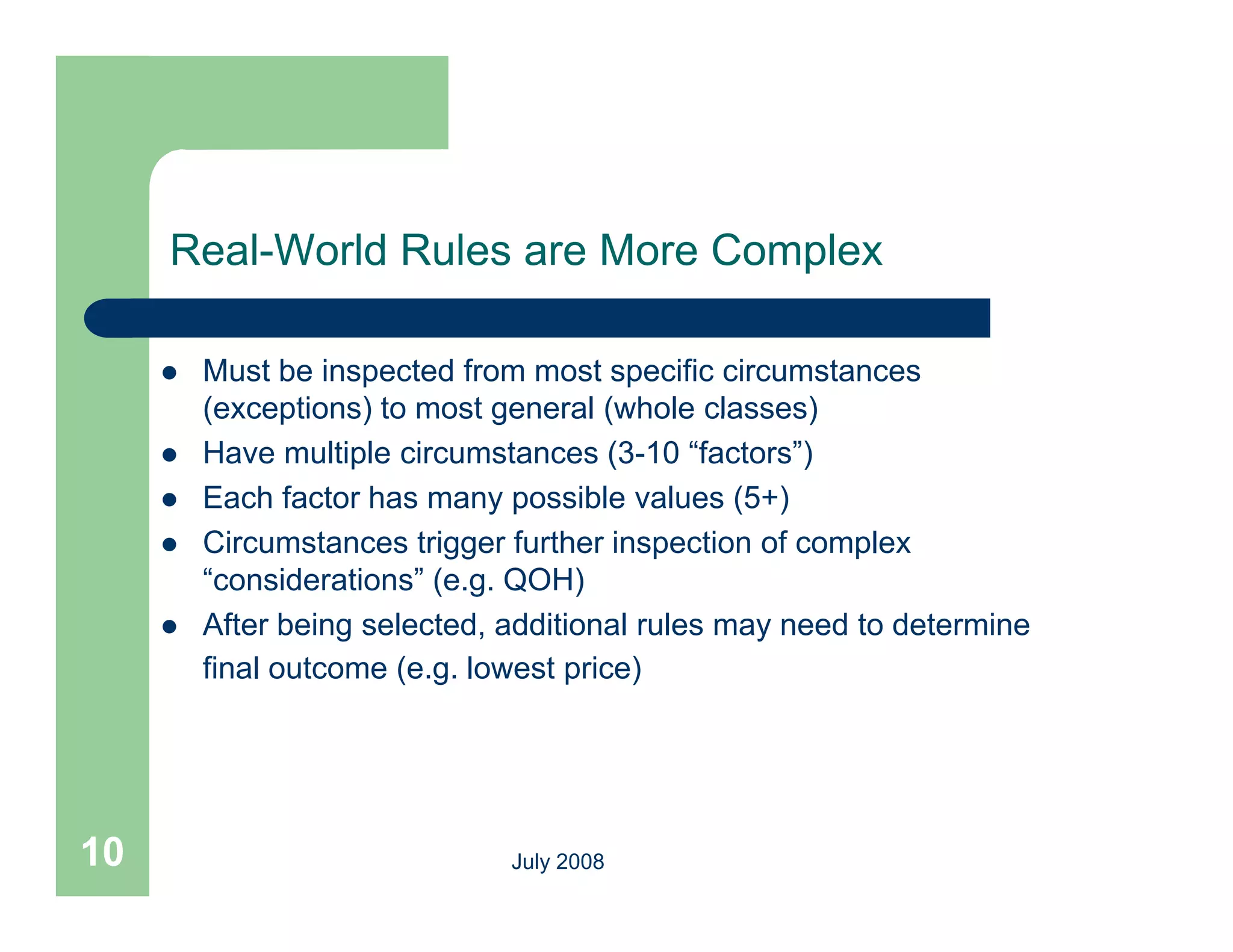 Real-World Rules are More Complex

        Must be inspected from most specific circumstances
         (exceptions) to most general (whole classes)
        Have multiple circumstances (3-10 “factors”)
        Each factor has many possible values (5+)
        Circumstances trigger further inspection of complex
         Ci       t      ti     f th i         ti   f     l
         “considerations” (e.g. QOH)
        After being selected, additional rules may need to determine
         final outcome (e.g. lowest price)




10                             July 2008
 