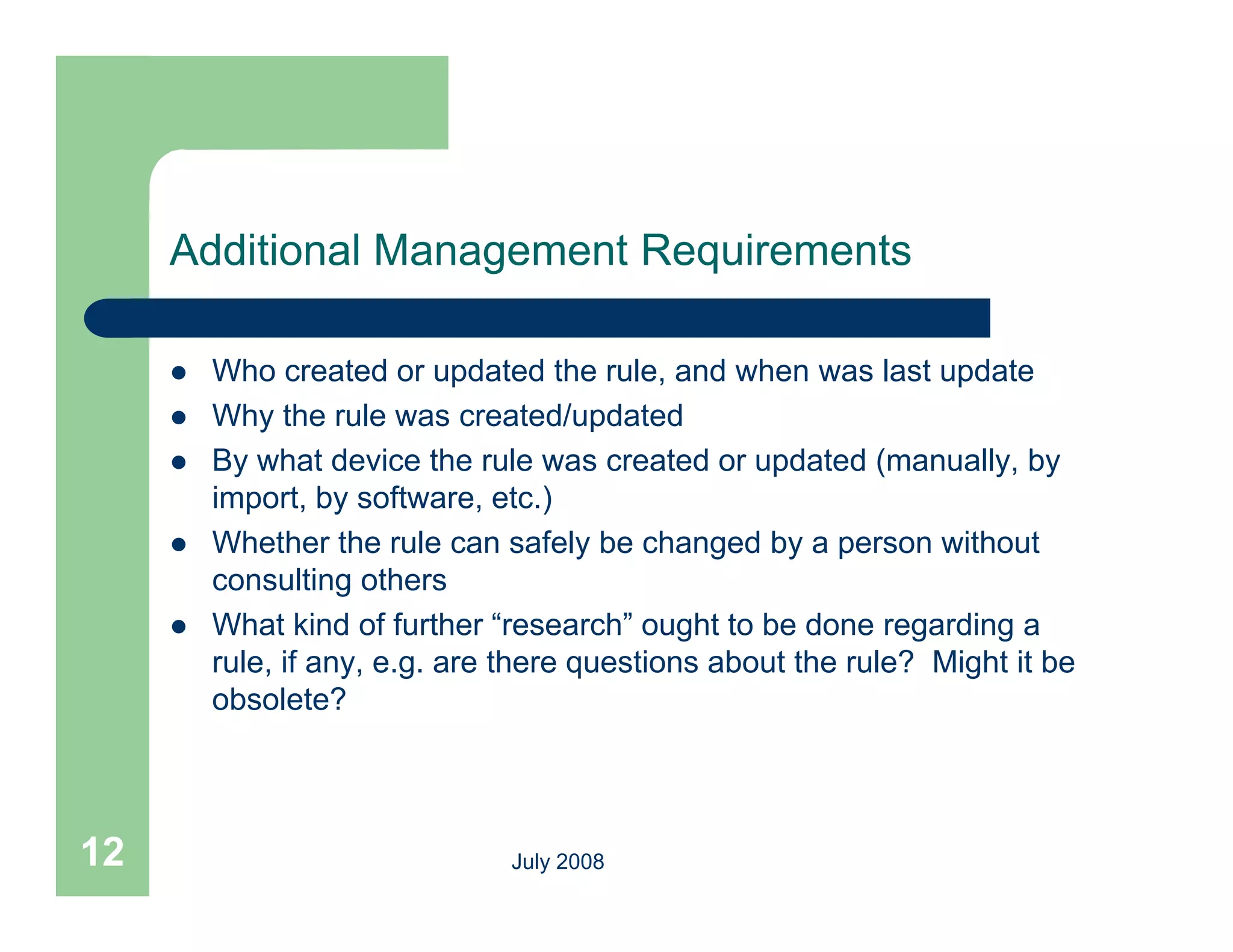 Additional Management Requirements

        Who created or updated the rule, and when was last update
        Why the rule was created/updated
        By what device the rule was created or updated (manually, by
         import, by software, etc.)
        Whether th
         Wh th the rule can safely be changed b a person without
                          l         f l b h       d by           ith t
         consulting others
        What kind of further “research” ought to be done regarding a
         rule, if any, e.g. are th
           l                    there questions about th rule? Mi ht it b
                                          ti     b t the l ? Might be
         obsolete?




12                             July 2008
 