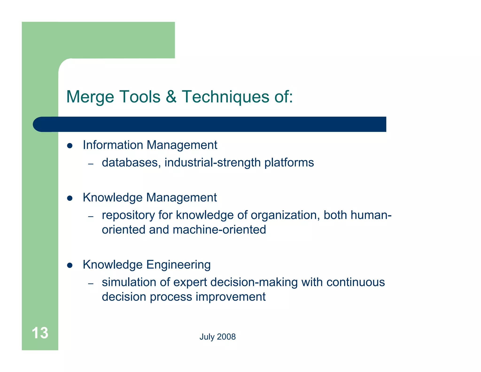 Merge Tools & Techniques of:

        Information Management
          – databases industrial strength platforms
             databases, industrial-strength

        Knowledge Management
          – repository for knowledge of organization, both human-
            oriented and machine-oriented

        Knowledge Engineering
          – simulation of expert decision-making with continuous
            decision process improvement
                     p          p


13                            July 2008
 
