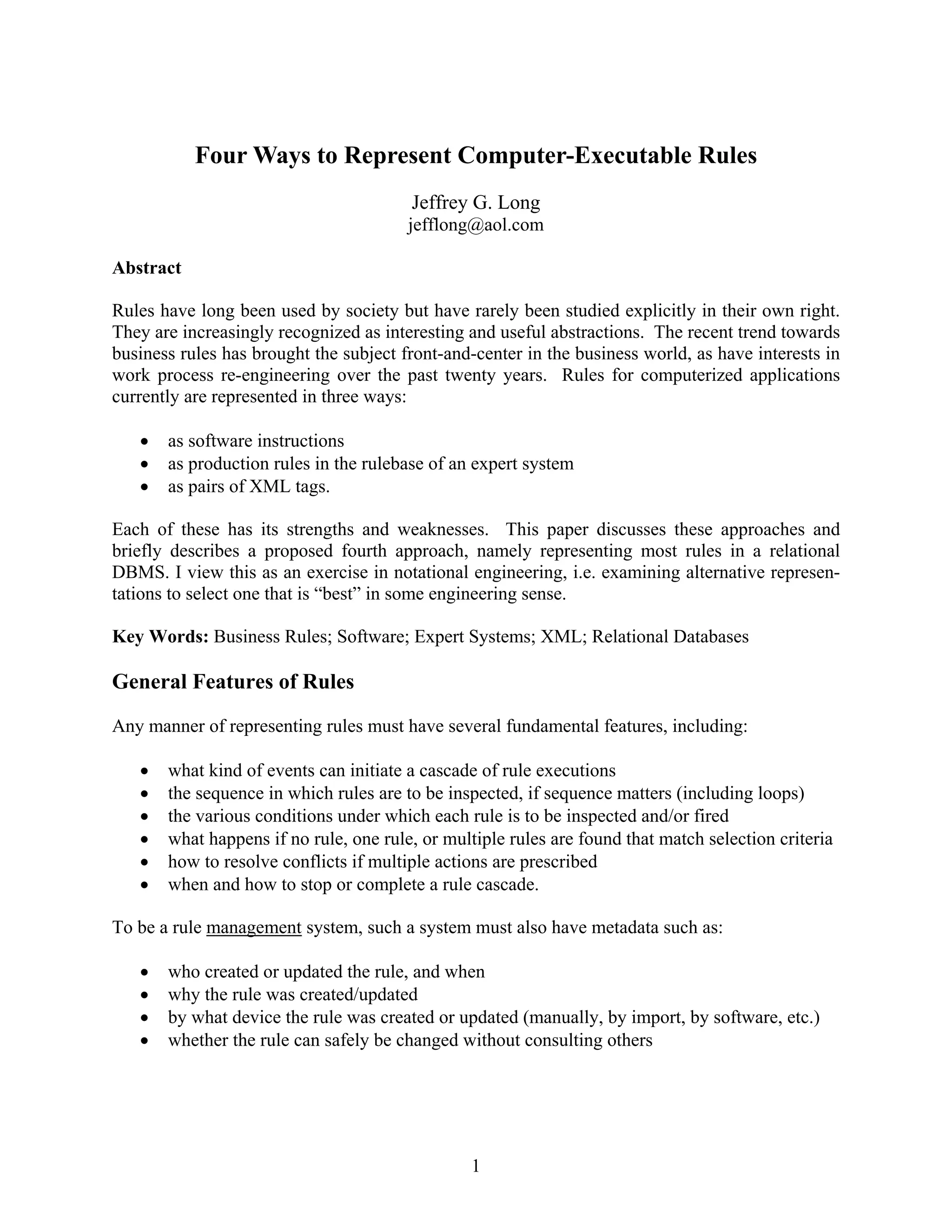 Four Ways to Represent Computer-Executable Rules
                                        Jeffrey G. Long
                                        jefflong@aol.com

Abstract

Rules have long been used by society but have rarely been studied explicitly in their own right.
They are increasingly recognized as interesting and useful abstractions. The recent trend towards
business rules has brought the subject front-and-center in the business world, as have interests in
work process re-engineering over the past twenty years. Rules for computerized applications
currently are represented in three ways:

      as software instructions
      as production rules in the rulebase of an expert system
      as pairs of XML tags.

Each of these has its strengths and weaknesses. This paper discusses these approaches and
briefly describes a proposed fourth approach, namely representing most rules in a relational
DBMS. I view this as an exercise in notational engineering, i.e. examining alternative represen-
tations to select one that is “best” in some engineering sense.

Key Words: Business Rules; Software; Expert Systems; XML; Relational Databases

General Features of Rules
Any manner of representing rules must have several fundamental features, including:

      what kind of events can initiate a cascade of rule executions
      the sequence in which rules are to be inspected, if sequence matters (including loops)
      the various conditions under which each rule is to be inspected and/or fired
      what happens if no rule, one rule, or multiple rules are found that match selection criteria
      how to resolve conflicts if multiple actions are prescribed
      when and how to stop or complete a rule cascade.

To be a rule management system, such a system must also have metadata such as:

      who created or updated the rule, and when
      why the rule was created/updated
      by what device the rule was created or updated (manually, by import, by software, etc.)
      whether the rule can safely be changed without consulting others




                                                1
 