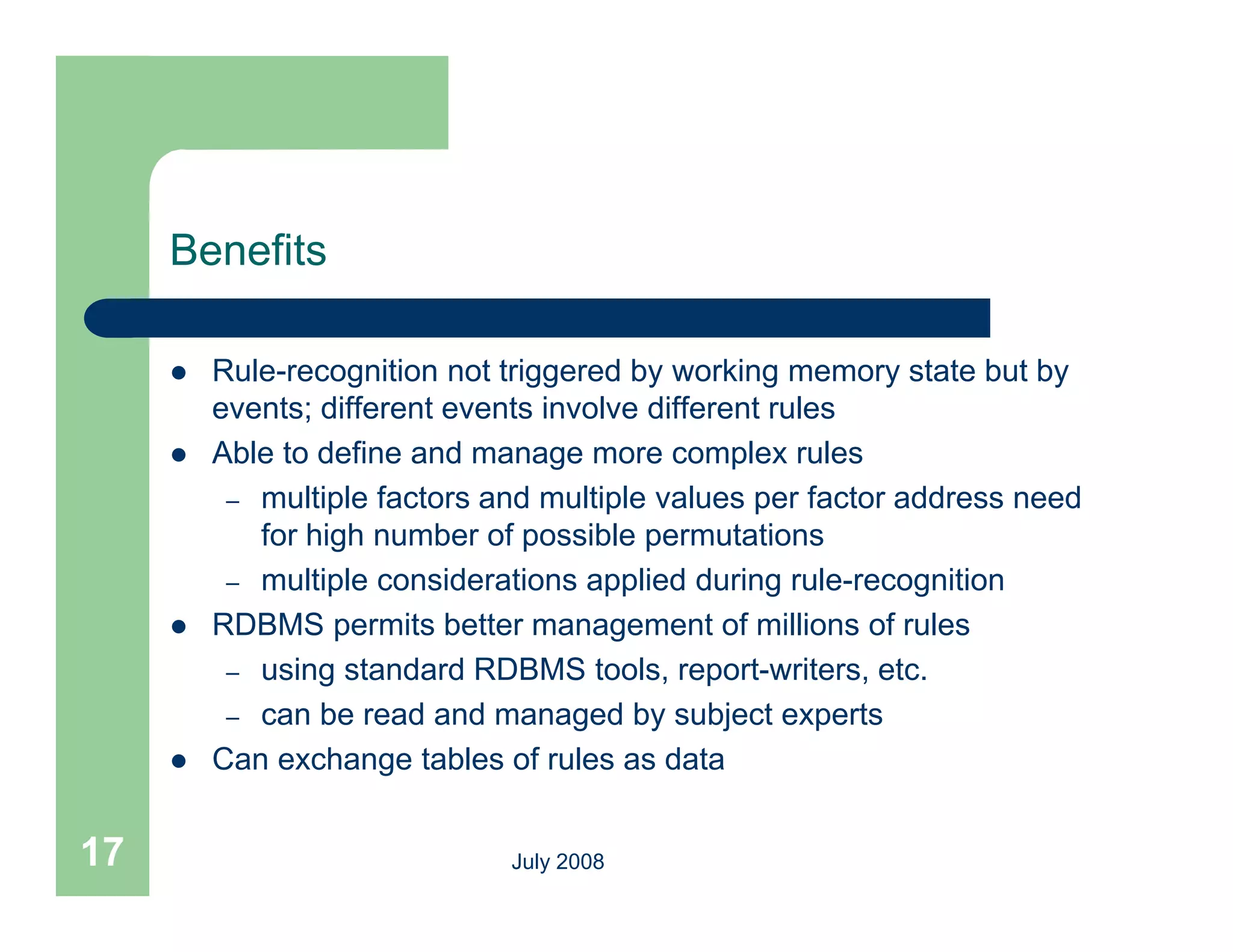 Benefits

        Rule-recognition not triggered by working memory state but by
         events; different events involve different rules
        Able to define and manage more complex rules
          – multiple factors and multiple values per factor address need
            for high number of possible permutations
          – multiple considerations applied during rule-recognition
        RDBMS permits better management of millions of rules
          – using standard RDBMS tools, report-writers, etc.
          – can be read and managed by subject experts
        Can exchange tables of rules as data
                      g


17                            July 2008
 