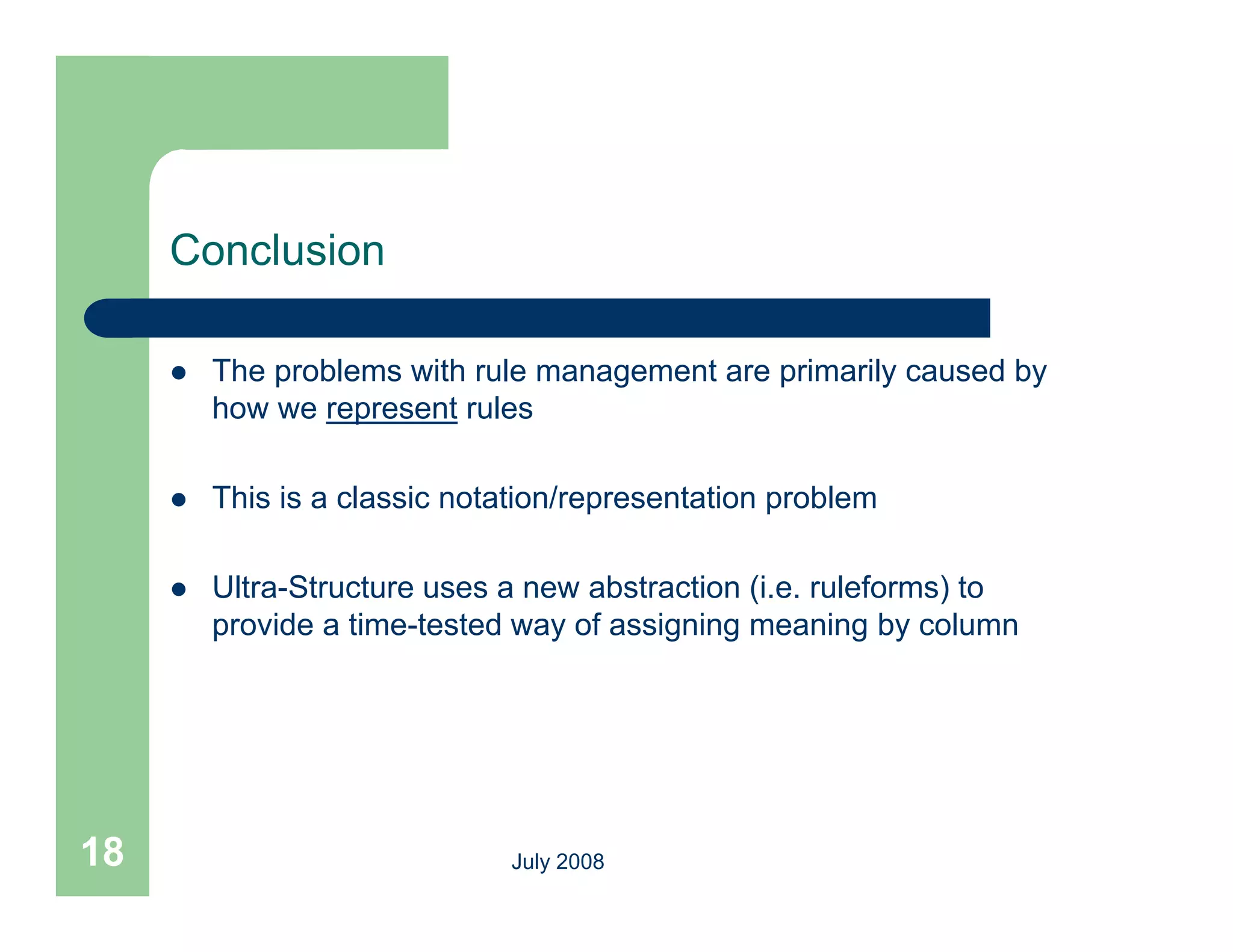 Conclusion

        The problems with rule management are primarily caused by
         how we represent rules

        This is a classic notation/representation problem

        Ultra-Structure uses a new abstraction (i.e. ruleforms) to
         provide a time-tested way of assigning meaning by column




18                             July 2008
 