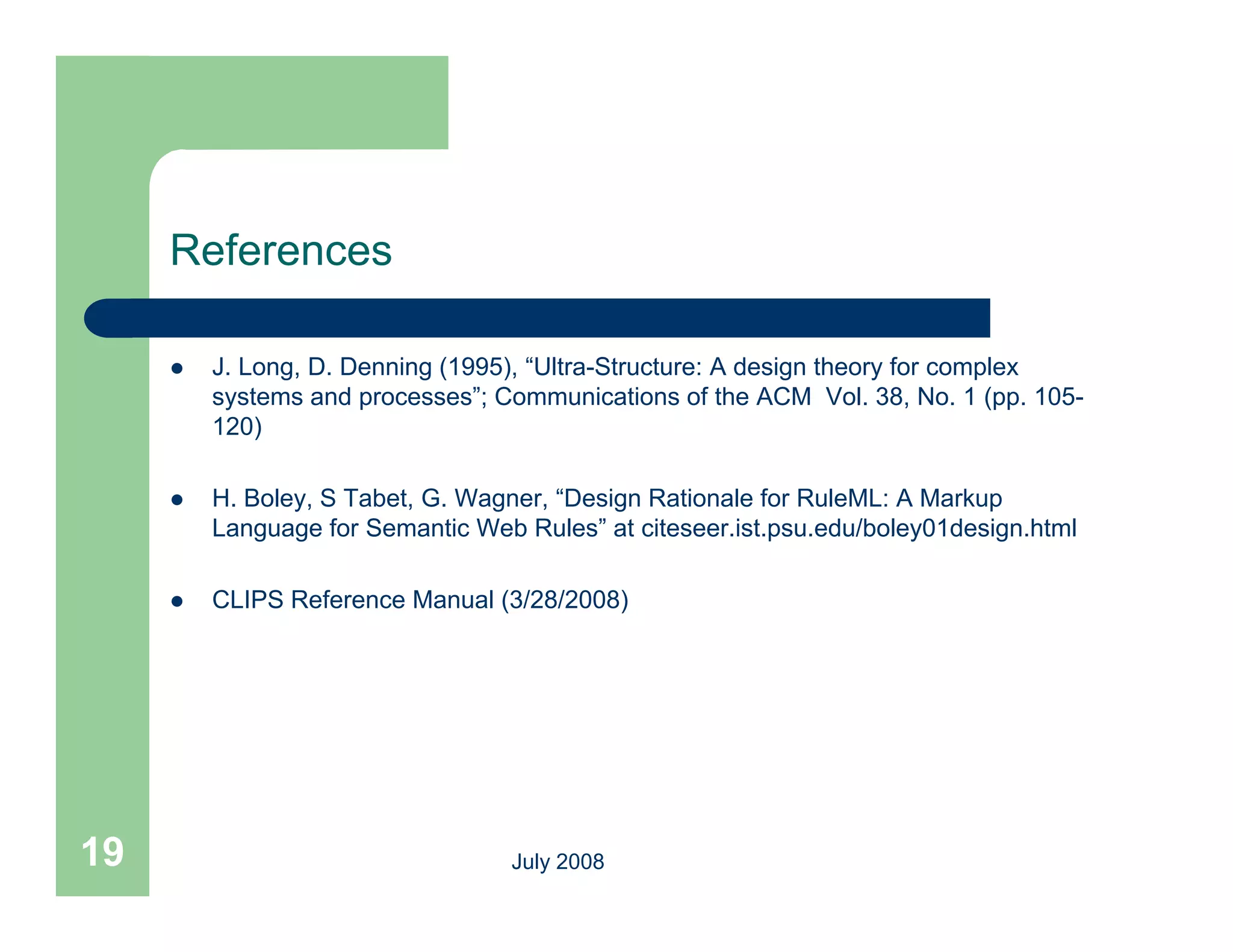 References

        J. Long, D. Denning (1995), “Ultra-Structure: A design theory for complex
         systems and processes”; Communications of the ACM Vol. 38, No. 1 (pp. 105-
         120)

        H. Boley, S Tabet, G. Wagner, “Design Rationale for RuleML: A Markup
         Language for Semantic Web Rules” at citeseer.ist.psu.edu/boley01design.html
                                    Rules

        CLIPS Reference Manual (3/28/2008)




19                                July 2008
 