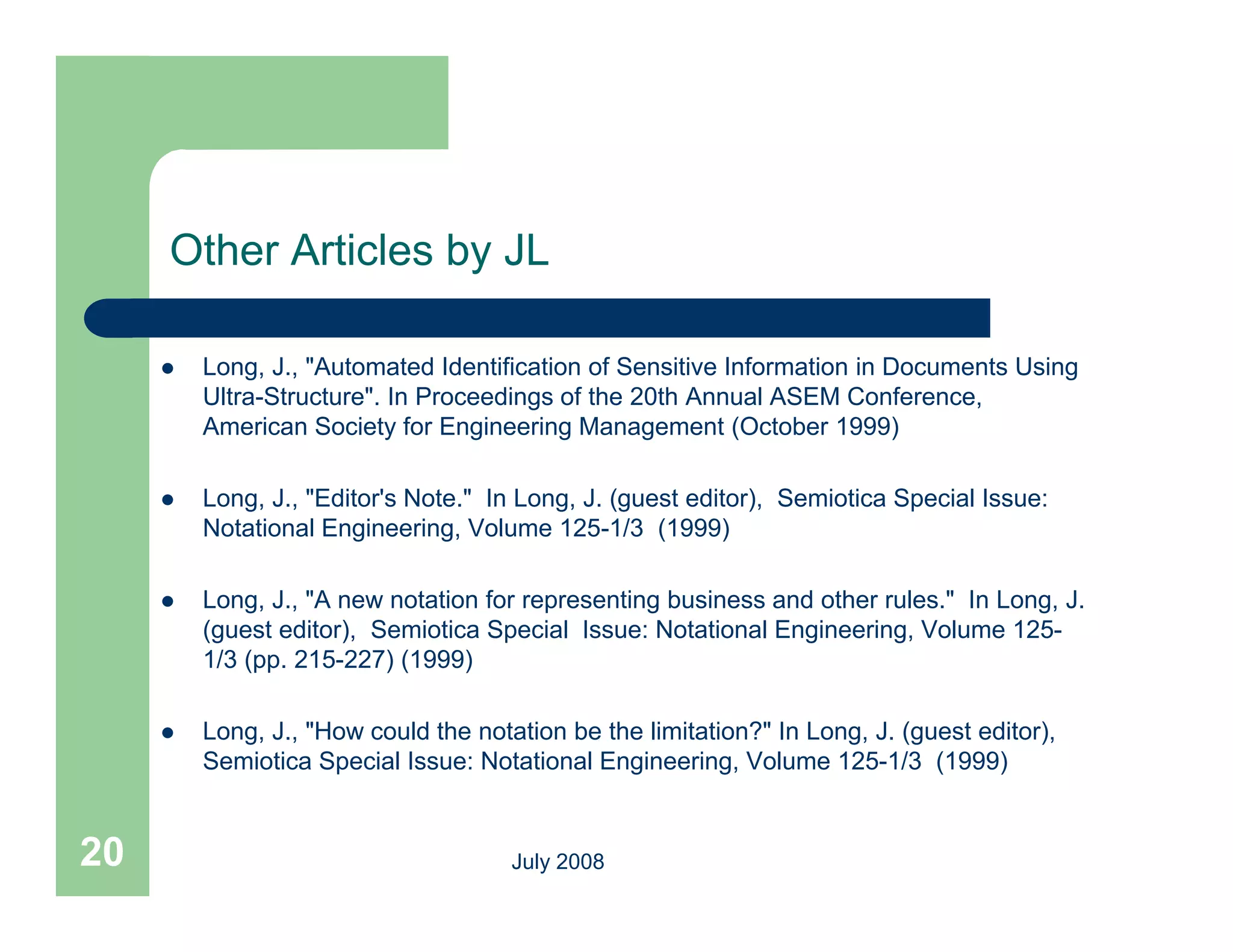 Other Articles by JL

        Long, J., "Automated Identification of Sensitive Information in Documents Using
         Ultra-Structure". In Proceedings of the 20th Annual ASEM Conference,
         American Society for Engineering Management (October 1999)

        Long, J., "Editor's Note." In Long, J. (guest editor), Semiotica Special Issue:
         Notational Engineering, Volume 125-1/3 (1999)
                                          125 1/3

        Long, J., "A new notation for representing business and other rules." In Long, J.
         (guest editor), Semiotica Special Issue: Notational Engineering, Volume 125-
         1/3 (pp 215 227) (1999)
             (pp. 215-227)

        Long, J., "How could the notation be the limitation?" In Long, J. (guest editor),
         Semiotica Special Issue: Notational Engineering, Volume 125-1/3 (1999)


20                                    July 2008
 