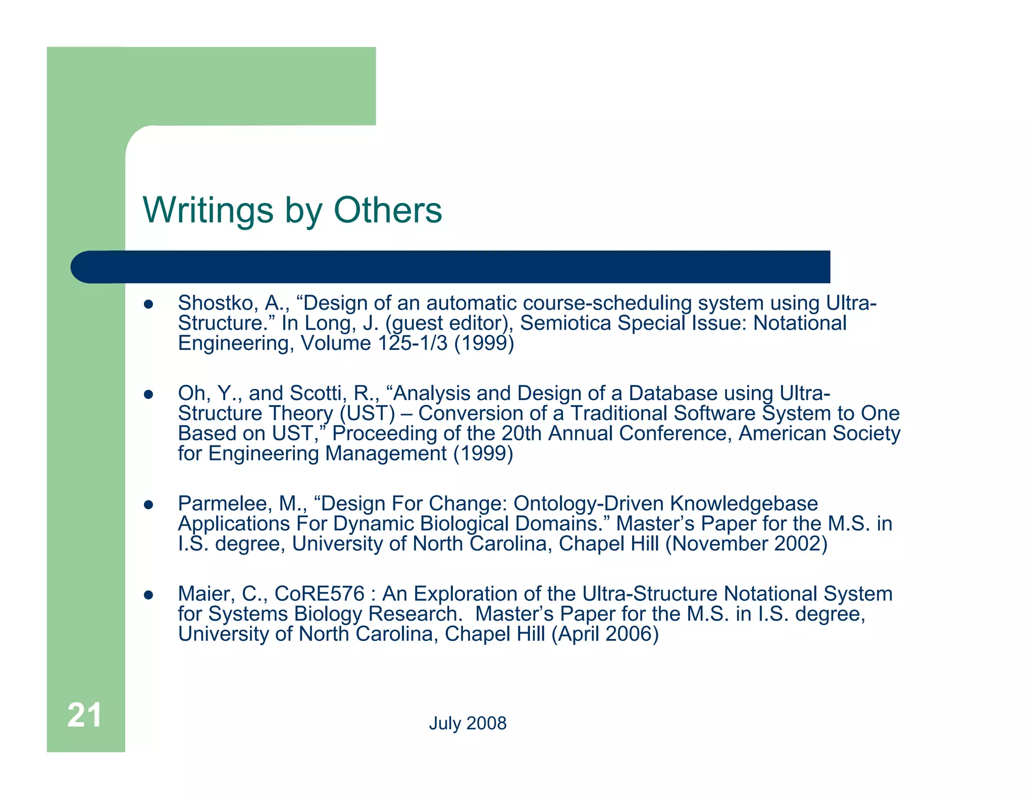 Writings by Others

        Shostko, A., “Design of an automatic course-scheduling system using Ultra-
         Structure.” In Long, J. (guest editor), Semiotica Special Issue: Notational
         Engineering, Volume 125-1/3 (1999)
                                125 1/3

        Oh, Y., and Scotti, R., “Analysis and Design of a Database using Ultra-
         Structure Theory (UST) – Conversion of a Traditional Software System to One
         Based on UST,” Proceeding of the 20th Annual Conference, American Society
         for Engineering Management (1999)

        Parmelee, M., “Design For Change: Ontology-Driven Knowledgebase
         Applications For Dynamic Biological Domains.” Master’s Paper for the M.S. in
         I.S. degree, University of North Carolina, Chapel Hill (November 2002)

        Maier, C., CoRE576 : An Exploration of the Ultra-Structure Notational System
         for Systems Biology Research. Master’s Paper for the M.S. in I.S. degree,
         University of North Carolina, Chapel Hill (April 2006)



21                                 July 2008
 