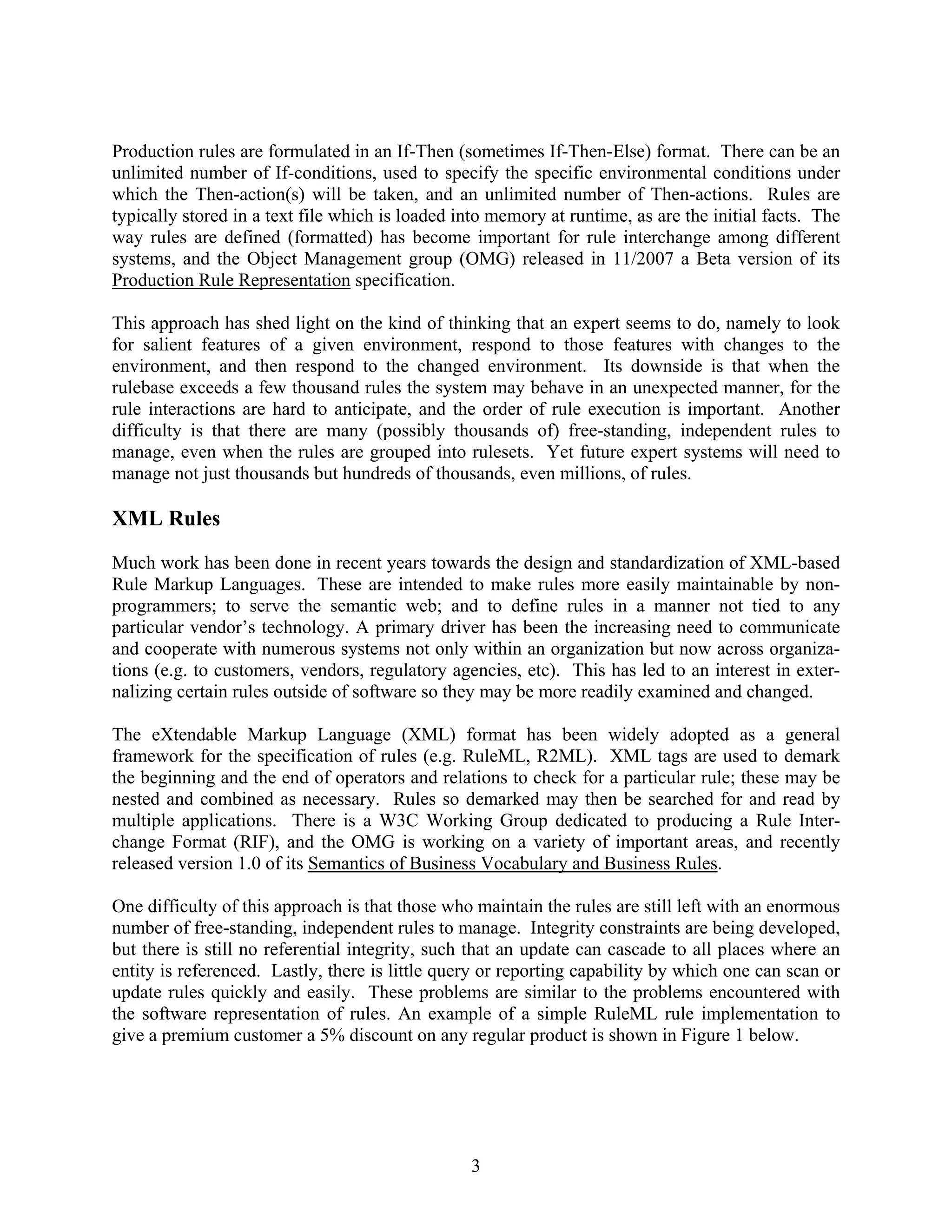 Production rules are formulated in an If-Then (sometimes If-Then-Else) format. There can be an
unlimited number of If-conditions, used to specify the specific environmental conditions under
which the Then-action(s) will be taken, and an unlimited number of Then-actions. Rules are
typically stored in a text file which is loaded into memory at runtime, as are the initial facts. The
way rules are defined (formatted) has become important for rule interchange among different
systems, and the Object Management group (OMG) released in 11/2007 a Beta version of its
Production Rule Representation specification.

This approach has shed light on the kind of thinking that an expert seems to do, namely to look
for salient features of a given environment, respond to those features with changes to the
environment, and then respond to the changed environment. Its downside is that when the
rulebase exceeds a few thousand rules the system may behave in an unexpected manner, for the
rule interactions are hard to anticipate, and the order of rule execution is important. Another
difficulty is that there are many (possibly thousands of) free-standing, independent rules to
manage, even when the rules are grouped into rulesets. Yet future expert systems will need to
manage not just thousands but hundreds of thousands, even millions, of rules.

XML Rules
Much work has been done in recent years towards the design and standardization of XML-based
Rule Markup Languages. These are intended to make rules more easily maintainable by non-
programmers; to serve the semantic web; and to define rules in a manner not tied to any
particular vendor’s technology. A primary driver has been the increasing need to communicate
and cooperate with numerous systems not only within an organization but now across organiza-
tions (e.g. to customers, vendors, regulatory agencies, etc). This has led to an interest in exter-
nalizing certain rules outside of software so they may be more readily examined and changed.

The eXtendable Markup Language (XML) format has been widely adopted as a general
framework for the specification of rules (e.g. RuleML, R2ML). XML tags are used to demark
the beginning and the end of operators and relations to check for a particular rule; these may be
nested and combined as necessary. Rules so demarked may then be searched for and read by
multiple applications. There is a W3C Working Group dedicated to producing a Rule Inter-
change Format (RIF), and the OMG is working on a variety of important areas, and recently
released version 1.0 of its Semantics of Business Vocabulary and Business Rules.

One difficulty of this approach is that those who maintain the rules are still left with an enormous
number of free-standing, independent rules to manage. Integrity constraints are being developed,
but there is still no referential integrity, such that an update can cascade to all places where an
entity is referenced. Lastly, there is little query or reporting capability by which one can scan or
update rules quickly and easily. These problems are similar to the problems encountered with
the software representation of rules. An example of a simple RuleML rule implementation to
give a premium customer a 5% discount on any regular product is shown in Figure 1 below.




                                                 3
 