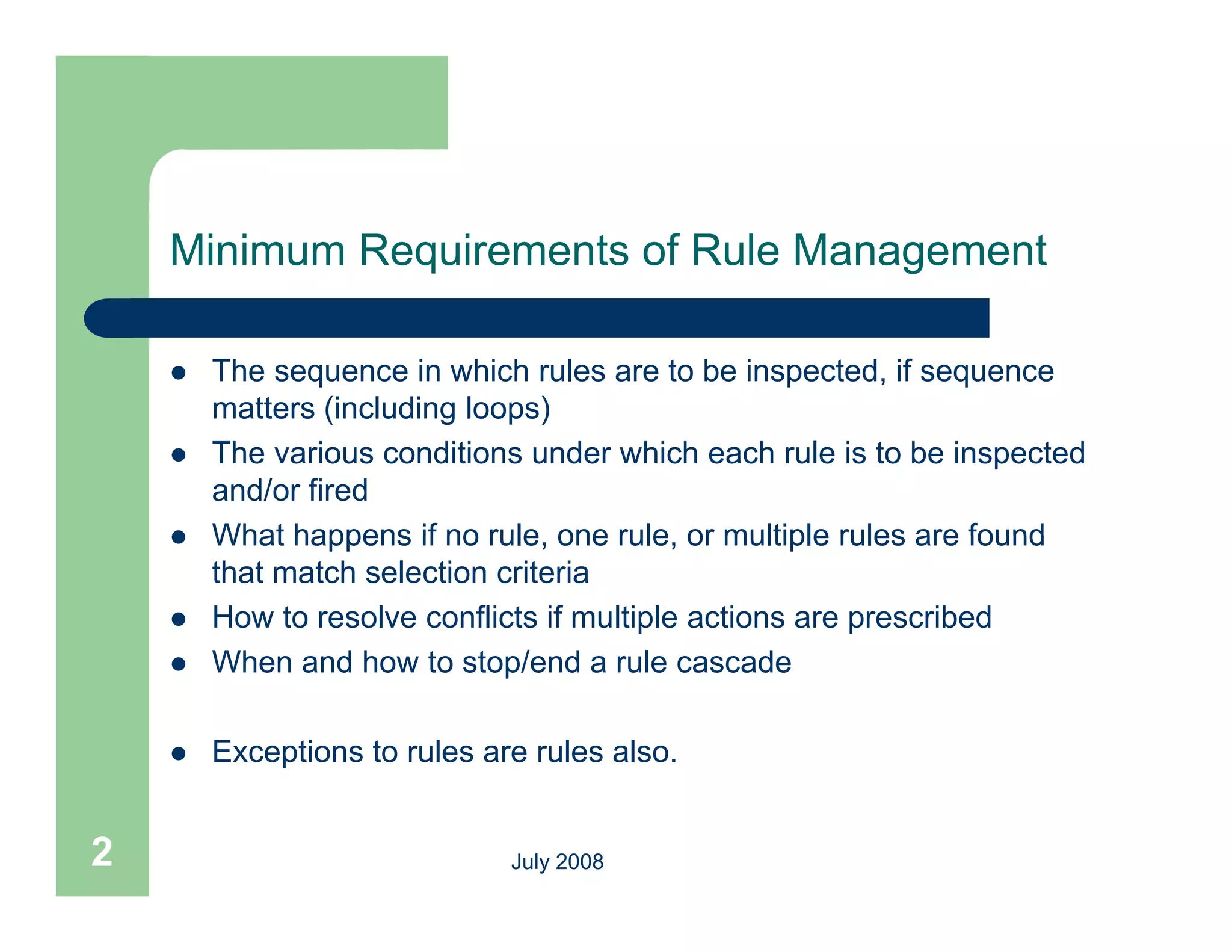 Minimum Requirements of Rule Management

       The sequence in which rules are to be inspected, if sequence
        matters (including loops)
       The various conditions under which each rule is to be inspected
        and/or fired
       What happens if no rule, one rule, or multiple rules are found
                             rule     rule
        that match selection criteria
       How to resolve conflicts if multiple actions are prescribed
       When d how t stop/end a rule cascade
        Wh and h        to t / d         l        d

       Exceptions to rules are rules also.


2                             July 2008
 