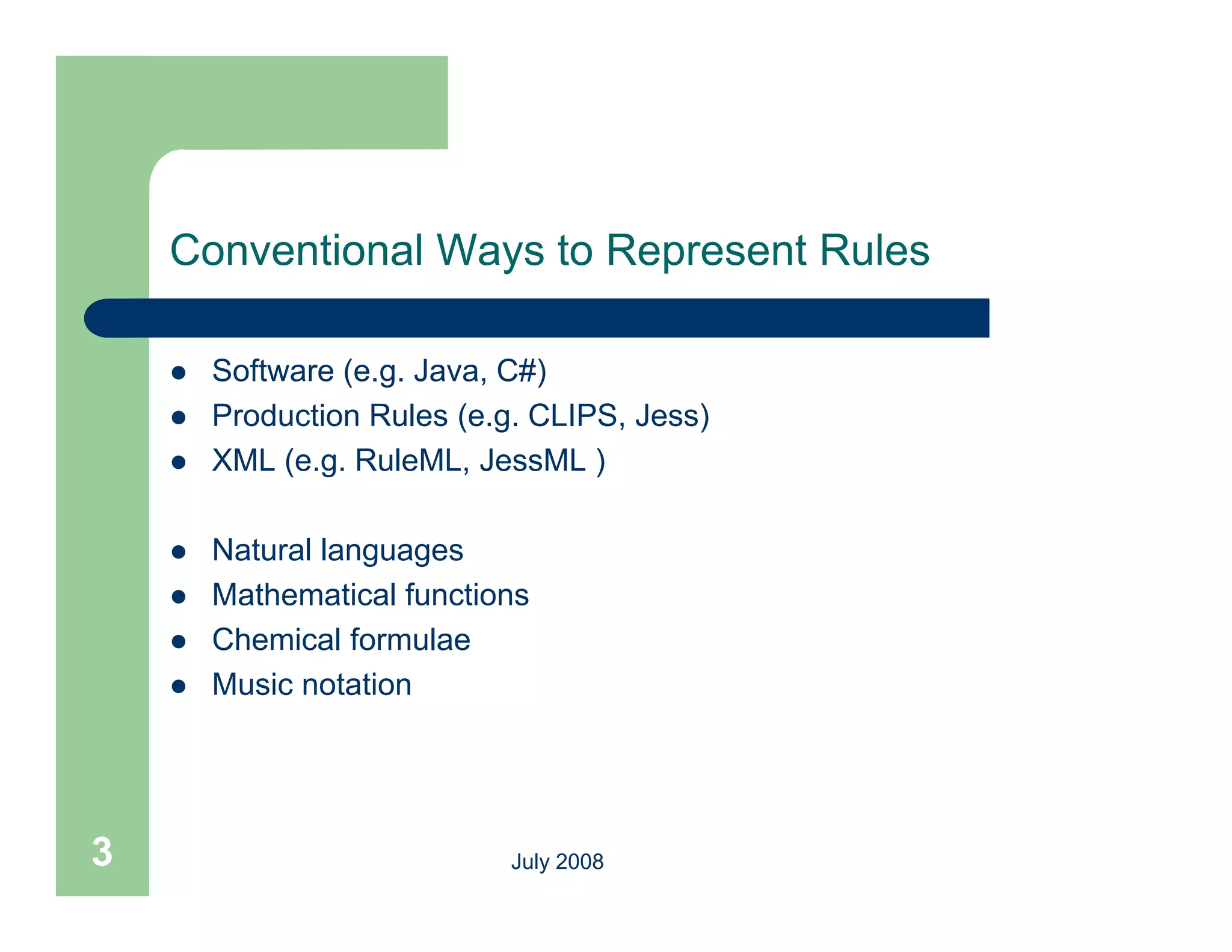 Conventional Ways to Represent Rules

       Software (e.g. Java, C#)
       Production Rules (e.g. CLIPS, Jess)
                          (e g CLIPS
       XML (e.g. RuleML, JessML )

       Natural languages
       Mathematical functions
       Chemical formulae
       Music notation




3                            July 2008
 