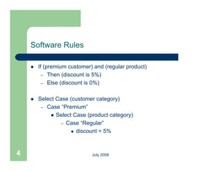 Software Rules

       If (premium customer) and (regular product)
          – Then (discount is 5%)
          – Else (discount is 0%)


       Select Case (customer category)
         – Case “Premium”
             Select Case (product category)
                            (p          g y)
                – Case “Regular”
                      discount = 5%




4                            July 2008
 