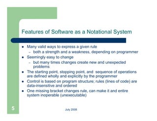 Features of Software as a Notational System

       Many valid ways to express a given rule
         – both a strength and a weakness, depending on programmer
       Seemingly easy to change
         – but many times changes create new and unexpected
           p
           problems
       The starting point, stopping point, and sequence of operations
        are defined wholly and explicitly by the programmer
       Control is based on program structure; rules (
                             p g                      (lines of code) are
                                                                    )
        data-insensitive and ordered
       One missing bracket changes rule, can make it and entire
        system inoperable (unexecutable)


5                             July 2008
 