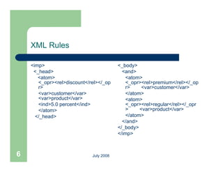 XML Rules

    <imp>                                <_body>
     <_head>                               <and>
       <atom>                               <atom>
       <_opr><rel>discount</rel></_op       <_opr><rel>premium</rel></_op
       r>                                   r>     <var>customer</var>
       <var>customer</var>                  </atom>
       <var>product</var>
               d t /                        <atom>
       <ind>5.0 percent</ind>               <_opr><rel>regular</rel></_opr
       </atom>                              >     <var>product</var>
      </_head>                              </atom>
                                           </and>
                                         </_body>
                                         </imp>



6                            July 2008
 