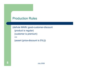 Production Rules

    (defrule MAIN::good-customer-discount
      (product is regular)
      (customer is premium)
      =>
      (assert (price-discount is 5%)))




8                          July 2008
 