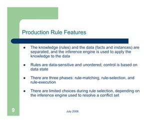 Production Rule Features

       The knowledge (rules) and the data (facts and instances) are
        separated, and the inference engine is used to apply the
          p                            g                pp y
        knowledge to the data

       Rules are data-sensitive and unordered; control is based on
        data state

       There are three phases: rule-matching, rule-selection, and
        rule-execution

       There are limited choices during rule selection, depending on
        the inference engine used to resolve a conflict set


9                           July 2008
 