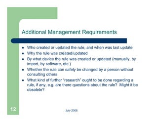 Additional Management Requirements

        Who created or updated the rule, and when was last update
        Why the rule was created/updated
        By what device the rule was created or updated (manually, by
         import, by software, etc.)
        Whether th
         Wh th the rule can safely be changed b a person without
                          l         f l b h       d by           ith t
         consulting others
        What kind of further “research” ought to be done regarding a
         rule, if any, e.g. are th
           l                    there questions about th rule? Mi ht it b
                                          ti     b t the l ? Might be
         obsolete?




12                             July 2008
 
