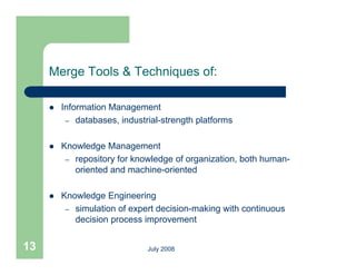 Merge Tools & Techniques of:

        Information Management
          – databases industrial strength platforms
             databases, industrial-strength

        Knowledge Management
          – repository for knowledge of organization, both human-
            oriented and machine-oriented

        Knowledge Engineering
          – simulation of expert decision-making with continuous
            decision process improvement
                     p          p


13                            July 2008
 