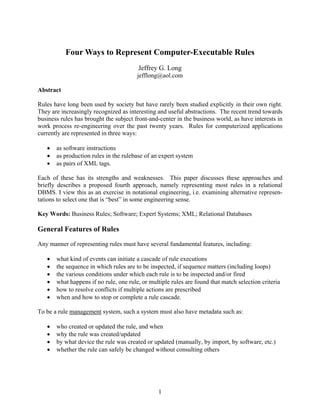 Four Ways to Represent Computer-Executable Rules
                                        Jeffrey G. Long
                                        jefflong@aol.com

Abstract

Rules have long been used by society but have rarely been studied explicitly in their own right.
They are increasingly recognized as interesting and useful abstractions. The recent trend towards
business rules has brought the subject front-and-center in the business world, as have interests in
work process re-engineering over the past twenty years. Rules for computerized applications
currently are represented in three ways:

      as software instructions
      as production rules in the rulebase of an expert system
      as pairs of XML tags.

Each of these has its strengths and weaknesses. This paper discusses these approaches and
briefly describes a proposed fourth approach, namely representing most rules in a relational
DBMS. I view this as an exercise in notational engineering, i.e. examining alternative represen-
tations to select one that is “best” in some engineering sense.

Key Words: Business Rules; Software; Expert Systems; XML; Relational Databases

General Features of Rules
Any manner of representing rules must have several fundamental features, including:

      what kind of events can initiate a cascade of rule executions
      the sequence in which rules are to be inspected, if sequence matters (including loops)
      the various conditions under which each rule is to be inspected and/or fired
      what happens if no rule, one rule, or multiple rules are found that match selection criteria
      how to resolve conflicts if multiple actions are prescribed
      when and how to stop or complete a rule cascade.

To be a rule management system, such a system must also have metadata such as:

      who created or updated the rule, and when
      why the rule was created/updated
      by what device the rule was created or updated (manually, by import, by software, etc.)
      whether the rule can safely be changed without consulting others




                                                1
 