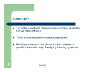 Conclusion

        The problems with rule management are primarily caused by
         how we represent rules

        This is a classic notation/representation problem

        Ultra-Structure uses a new abstraction (i.e. ruleforms) to
         provide a time-tested way of assigning meaning by column




18                             July 2008
 