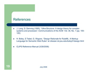 References

        J. Long, D. Denning (1995), “Ultra-Structure: A design theory for complex
         systems and processes”; Communications of the ACM Vol. 38, No. 1 (pp. 105-
         120)

        H. Boley, S Tabet, G. Wagner, “Design Rationale for RuleML: A Markup
         Language for Semantic Web Rules” at citeseer.ist.psu.edu/boley01design.html
                                    Rules

        CLIPS Reference Manual (3/28/2008)




19                                July 2008
 