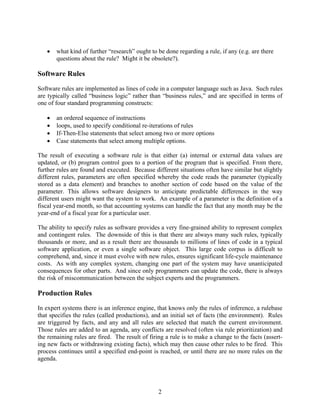    what kind of further “research” ought to be done regarding a rule, if any (e.g. are there
       questions about the rule? Might it be obsolete?).

Software Rules
Software rules are implemented as lines of code in a computer language such as Java. Such rules
are typically called “business logic” rather than “business rules,” and are specified in terms of
one of four standard programming constructs:

      an ordered sequence of instructions
      loops, used to specify conditional re-iterations of rules
      If-Then-Else statements that select among two or more options
      Case statements that select among multiple options.

The result of executing a software rule is that either (a) internal or external data values are
updated, or (b) program control goes to a portion of the program that is specified. From there,
further rules are found and executed. Because different situations often have similar but slightly
different rules, parameters are often specified whereby the code reads the parameter (typically
stored as a data element) and branches to another section of code based on the value of the
parameter. This allows software designers to anticipate predictable differences in the way
different users might want the system to work. An example of a parameter is the definition of a
fiscal year-end month, so that accounting systems can handle the fact that any month may be the
year-end of a fiscal year for a particular user.

The ability to specify rules as software provides a very fine-grained ability to represent complex
and contingent rules. The downside of this is that there are always many such rules, typically
thousands or more, and as a result there are thousands to millions of lines of code in a typical
software application, or even a single software object. This large code corpus is difficult to
comprehend, and, since it must evolve with new rules, ensures significant life-cycle maintenance
costs. As with any complex system, changing one part of the system may have unanticipated
consequences for other parts. And since only programmers can update the code, there is always
the risk of miscommunication between the subject experts and the programmers.

Production Rules
In expert systems there is an inference engine, that knows only the rules of inference, a rulebase
that specifies the rules (called productions), and an initial set of facts (the environment). Rules
are triggered by facts, and any and all rules are selected that match the current environment.
Those rules are added to an agenda, any conflicts are resolved (often via rule prioritization) and
the remaining rules are fired. The result of firing a rule is to make a change to the facts (assert-
ing new facts or withdrawing existing facts), which may then cause other rules to be fired. This
process continues until a specified end-point is reached, or until there are no more rules on the
agenda.




                                                 2
 
