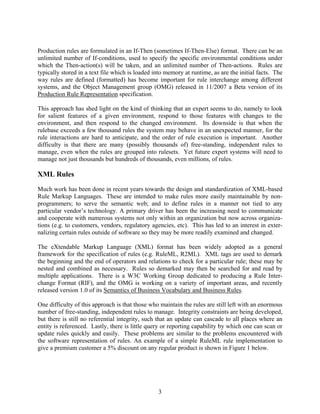 Production rules are formulated in an If-Then (sometimes If-Then-Else) format. There can be an
unlimited number of If-conditions, used to specify the specific environmental conditions under
which the Then-action(s) will be taken, and an unlimited number of Then-actions. Rules are
typically stored in a text file which is loaded into memory at runtime, as are the initial facts. The
way rules are defined (formatted) has become important for rule interchange among different
systems, and the Object Management group (OMG) released in 11/2007 a Beta version of its
Production Rule Representation specification.

This approach has shed light on the kind of thinking that an expert seems to do, namely to look
for salient features of a given environment, respond to those features with changes to the
environment, and then respond to the changed environment. Its downside is that when the
rulebase exceeds a few thousand rules the system may behave in an unexpected manner, for the
rule interactions are hard to anticipate, and the order of rule execution is important. Another
difficulty is that there are many (possibly thousands of) free-standing, independent rules to
manage, even when the rules are grouped into rulesets. Yet future expert systems will need to
manage not just thousands but hundreds of thousands, even millions, of rules.

XML Rules
Much work has been done in recent years towards the design and standardization of XML-based
Rule Markup Languages. These are intended to make rules more easily maintainable by non-
programmers; to serve the semantic web; and to define rules in a manner not tied to any
particular vendor’s technology. A primary driver has been the increasing need to communicate
and cooperate with numerous systems not only within an organization but now across organiza-
tions (e.g. to customers, vendors, regulatory agencies, etc). This has led to an interest in exter-
nalizing certain rules outside of software so they may be more readily examined and changed.

The eXtendable Markup Language (XML) format has been widely adopted as a general
framework for the specification of rules (e.g. RuleML, R2ML). XML tags are used to demark
the beginning and the end of operators and relations to check for a particular rule; these may be
nested and combined as necessary. Rules so demarked may then be searched for and read by
multiple applications. There is a W3C Working Group dedicated to producing a Rule Inter-
change Format (RIF), and the OMG is working on a variety of important areas, and recently
released version 1.0 of its Semantics of Business Vocabulary and Business Rules.

One difficulty of this approach is that those who maintain the rules are still left with an enormous
number of free-standing, independent rules to manage. Integrity constraints are being developed,
but there is still no referential integrity, such that an update can cascade to all places where an
entity is referenced. Lastly, there is little query or reporting capability by which one can scan or
update rules quickly and easily. These problems are similar to the problems encountered with
the software representation of rules. An example of a simple RuleML rule implementation to
give a premium customer a 5% discount on any regular product is shown in Figure 1 below.




                                                 3
 