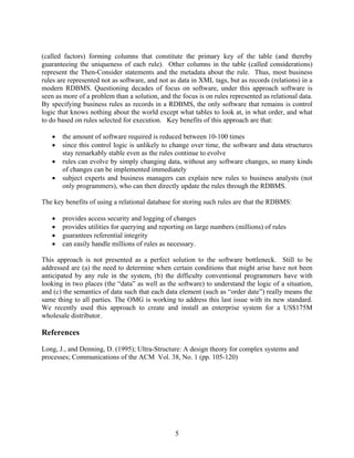 (called factors) forming columns that constitute the primary key of the table (and thereby
guaranteeing the uniqueness of each rule). Other columns in the table (called considerations)
represent the Then-Consider statements and the metadata about the rule. Thus, most business
rules are represented not as software, and not as data in XML tags, but as records (relations) in a
modern RDBMS. Questioning decades of focus on software, under this approach software is
seen as more of a problem than a solution, and the focus is on rules represented as relational data.
By specifying business rules as records in a RDBMS, the only software that remains is control
logic that knows nothing about the world except what tables to look at, in what order, and what
to do based on rules selected for execution. Key benefits of this approach are that:

      the amount of software required is reduced between 10-100 times
      since this control logic is unlikely to change over time, the software and data structures
       stay remarkably stable even as the rules continue to evolve
      rules can evolve by simply changing data, without any software changes, so many kinds
       of changes can be implemented immediately
      subject experts and business managers can explain new rules to business analysts (not
       only programmers), who can then directly update the rules through the RDBMS.

The key benefits of using a relational database for storing such rules are that the RDBMS:

      provides access security and logging of changes
      provides utilities for querying and reporting on large numbers (millions) of rules
      guarantees referential integrity
      can easily handle millions of rules as necessary.

This approach is not presented as a perfect solution to the software bottleneck. Still to be
addressed are (a) the need to determine when certain conditions that might arise have not been
anticipated by any rule in the system, (b) the difficulty conventional programmers have with
looking in two places (the “data” as well as the software) to understand the logic of a situation,
and (c) the semantics of data such that each data element (such as “order date”) really means the
same thing to all parties. The OMG is working to address this last issue with its new standard.
We recently used this approach to create and install an enterprise system for a US$175M
wholesale distributor.

References

Long, J., and Denning, D. (1995); Ultra-Structure: A design theory for complex systems and
processes; Communications of the ACM Vol. 38, No. 1 (pp. 105-120)




                                                 5
 