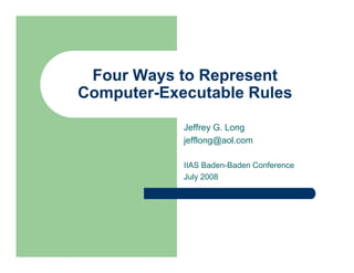 Four Ways to Represent
Computer-Executable Rules

            Jeffrey G. Long
            jefflong@aol.com

            IIAS Baden-Baden Conference
            July 2008
 