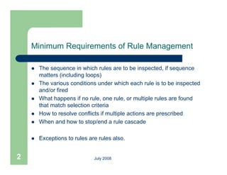Minimum Requirements of Rule Management

       The sequence in which rules are to be inspected, if sequence
        matters (including loops)
       The various conditions under which each rule is to be inspected
        and/or fired
       What happens if no rule, one rule, or multiple rules are found
                             rule     rule
        that match selection criteria
       How to resolve conflicts if multiple actions are prescribed
       When d how t stop/end a rule cascade
        Wh and h        to t / d         l        d

       Exceptions to rules are rules also.


2                             July 2008
 