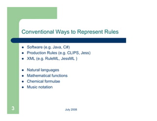 Conventional Ways to Represent Rules

       Software (e.g. Java, C#)
       Production Rules (e.g. CLIPS, Jess)
                          (e g CLIPS
       XML (e.g. RuleML, JessML )

       Natural languages
       Mathematical functions
       Chemical formulae
       Music notation




3                            July 2008
 