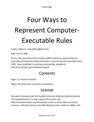 Cover Page 

 




        Four Ways to 
    Represent Computer‐
      Executable Rules 
Author: Jeffrey G. Long (jefflong@aol.com) 

Date: July 25, 2008 

Forum: Talk presented at the InterSymp 2008 Conference, sponsored by the 
International Institute for Advanced Studies in Systems Research and Cybernetics 
(IIAS).  Paper published in conference proceedings, available at 
http://iias.info/pdf_general/Booklisting.pdf


                                  Contents 
Pages 1‐5: Preprint of Article 

Pages 6‐26: Slides (but no text) for presentation 


                                    License 
This work is licensed under the Creative Commons Attribution‐NonCommercial 
3.0 Unported License. To view a copy of this license, visit 
http://creativecommons.org/licenses/by‐nc/3.0/ or send a letter to Creative 
Commons, 444 Castro Street, Suite 900, Mountain View, California, 94041, USA. 



                                  Uploaded June 24, 2011 
 