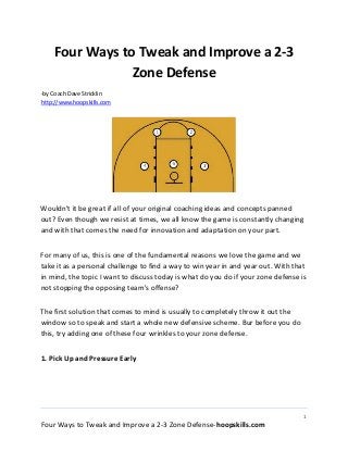 1
Four Ways to Tweak and Improve a 2-3 Zone Defense-hoopskills.com
Four Ways to Tweak and Improve a 2-3
Zone Defense
-by Coach Dave Stricklin
http://www.hoopskills.com
Wouldn't it be great if all of your original coaching ideas and concepts panned
out? Even though we resist at times, we all know the game is constantly changing
and with that comes the need for innovation and adaptation on your part.
For many of us, this is one of the fundamental reasons we love the game and we
take it as a personal challenge to find a way to win year in and year out. With that
in mind, the topic I want to discuss today is what do you do if your zone defense is
not stopping the opposing team's offense?
The first solution that comes to mind is usually to completely throw it out the
window so to speak and start a whole new defensive scheme. Bur before you do
this, try adding one of these four wrinkles to your zone defense.
1. Pick Up and Pressure Early
 