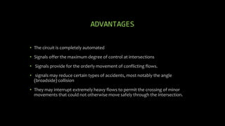 ADVANTAGES
• The circuit is completely automated
• Signals offer the maximum degree of control at intersections
• Signals provide for the orderly movement of conflicting flows.
• signals may reduce certain types of accidents, most notably the angle
(broadside) collision
• They may interrupt extremely heavy flows to permit the crossing of minor
movements that could not otherwise move safely through the intersection.
 