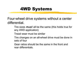 4WD Systems
Four-wheel drive systems without a center
differential.
Tire sizes must all be the same (this holds true for
any 4WD application)
Tread wear must be similar
Tire changes on an all-wheel drive must be done in
sets of four
Gear ratios should be the same in the front and
rear differentials.
 