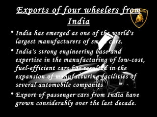 Exports of four wheelers from
India
• India has emerged as one of the world's
largest manufacturers of small cars.
• India's strong engineering base and
expertise in the manufacturing of low-cost,
fuel-efficient cars has resulted in the
expansion of manufacturing facilities of
several automobile companies
• Export of passenger cars from India have
grown considerably over the last decade.
 