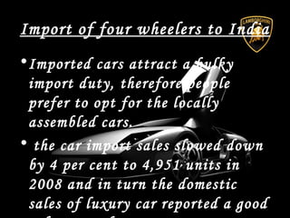 Import of four wheelers to India
•Imported cars attract a bulky
import duty, therefore people
prefer to opt for the locally
assembled cars.
• the car import sales slowed down
by 4 per cent to 4,951 units in
2008 and in turn the domestic
sales of luxury car reported a good
 