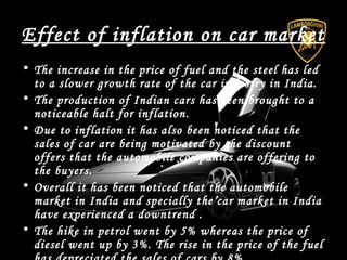 Effect of inflation on car market
• The increase in the price of fuel and the steel has led
to a slower growth rate of the car industry in India.
• The production of Indian cars has been brought to a
noticeable halt for inflation.
• Due to inflation it has also been noticed that the
sales of car are being motivated by the discount
offers that the automobile companies are offering to
the buyers.
• Overall it has been noticed that the automobile
market in India and specially the car market in India
have experienced a downtrend .
• The hike in petrol went by 5% whereas the price of
diesel went up by 3%. The rise in the price of the fuel
 