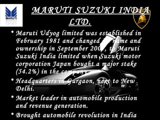 MARUTI SUZUKI INDIA
LTD.
• Maruti Udyog limited was established in
February 1981 and changed its name and
ownership in September 2007, to Maruti
Suzuki India limited when Suzuki motor
corporation Japan bought a major stake
(54.2%) in the company.
• Headquarters in Gurgaon, next to New
Delhi.
• Market leader in automobile production
and revenue generation.
• Brought automobile revolution in India
 