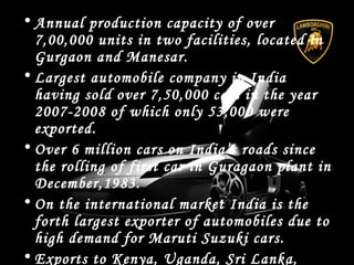 • Annual production capacity of over
7,00,000 units in two facilities, located in
Gurgaon and Manesar.
• Largest automobile company in India
having sold over 7,50,000 cars in the year
2007-2008 of which only 53,000 were
exported.
• Over 6 million cars on India’s roads since
the rolling of first car in Guragaon plant in
December,1983.
• On the international market India is the
forth largest exporter of automobiles due to
high demand for Maruti Suzuki cars.
• Exports to Kenya, Uganda, Sri Lanka,
 