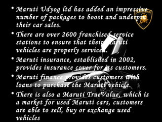 • Maruti Udyog ltd has added an impressive
number of packages to boost and underpin
their car sales.
• There are over 2600 franchised service
stations to ensure that their Maruti
vehicles are properly serviced.
• Maruti insurance, established in 2002,
provides insurance cover for its customers.
• Maruti finance provides customers with
loans to purchase the Maruti vehicle.
• There is also a Maruti TrueValue, which is
a market for used Maruti cars, customers
are able to sell, buy or exchange used
vehicles
 