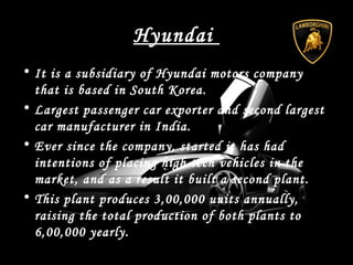 Hyundai
• It is a subsidiary of Hyundai motors company
that is based in South Korea.
• Largest passenger car exporter and second largest
car manufacturer in India.
• Ever since the company, started it has had
intentions of placing high tech vehicles in the
market, and as a result it built a second plant.
• This plant produces 3,00,000 units annually,
raising the total production of both plants to
6,00,000 yearly.
 