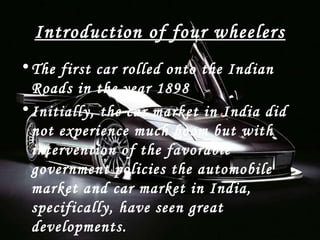 Introduction of four wheelers
•The first car rolled onto the Indian
Roads in the year 1898
•Initially, the car market in India did
not experience much boom but with
intervention of the favorable
government policies the automobile
market and car market in India,
specifically, have seen great
developments.
 
