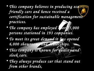 • This company believes in producing eco
friendly cars and hence received a
certification for sustainable management
practices.
• The company has employed over 75,000
persons stationed in 193 companies.
• To meet its great demand it has opened
6,000 showrooms and dealerships.
• This company is known for quality and
sleek cars.
• They always produce car that stand out
from other brands,
 