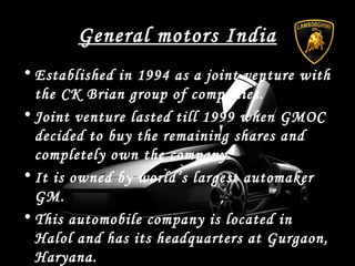 General motors India
• Established in 1994 as a joint venture with
the CK Brian group of companies.
• Joint venture lasted till 1999 when GMOC
decided to buy the remaining shares and
completely own the company.
• It is owned by world’s largest automaker
GM.
• This automobile company is located in
Halol and has its headquarters at Gurgaon,
Haryana.
 